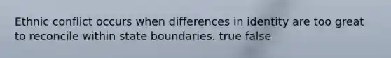 Ethnic conflict occurs when differences in identity are too great to reconcile within state boundaries. true false