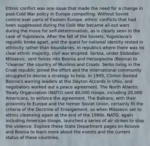 Ethnic conflict was one issue that made the need for a change in post-Cold War policy in Europe compelling. Without Soviet control over parts of Eastern Europe, ethnic conflicts that had been suppressed during the Cold War became all-out wars during the move for self-determination, as is clearly seen in the case of Yugoslavia. After the fall of the Soviets, Yugoslavia's republic broke apart, and the quest for national identity rested in ethnicity rather than boundaries. In republics where there was no clear ethnic majority, civil war erupted. Serbia, under Slobodan Milosevic, sent forces into Bosnia and Herzegovina (Bosnia) to "cleanse" the country of Muslims and Croats. Serbs living in the Croat republic joined the effort and the international community struggled to devise a strategy to help. In 1995, Clinton hosted Bosnia's warring leaders at the Dayton Accords in Ohio, and negotiators worked out a peace agreement. The North Atlantic Treaty Organization (NATO) sent 60,000 troops, including 20,000 Americans, to enforce the agreement. The Balkans, with their proximity to Europe and the former Soviet Union, certainly fit the criteria of the Doctrine of Enlargement, so when Milosevic set to ethnic cleansing again at the end of the 1990s, NATO, again including American troops, launched a series of air strikes to stop the violence. Explore these State Department pages on Kosovo and Bosnia to learn more about the events and the current status of these countries.