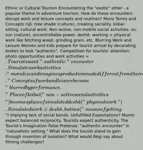 Ethnic or Cultural Tourism Encountering the "exotic" other - a popular theme in adventure tourism. How do these encounters disrupt work and leisure concepts and routines? Mursi Terms and Concepts rijô: tree shade (culture), creating sociality. kiibai: sitting, cultural work. Non-active, non-mobile social activities. su: sun (nature), uncontrollable power. deshê: working = physical work like fetching wood, grinding grain, etc. Blurring Work and Leisure Women and kids prepare for tourist arrival by decorating bodies to look "authentic". Competition for tourists' attention: photo opportunities and work activities = . Tourists want "authentic" encounter. Simulate work activities: "moralize and imagine a production mode different from their own." Concepts of work and leisure become "blurred by performance." Place of kiibai ("non-active social activities") becomes place of simulated deshê ("physical work"). Simulated work ≠ deshê, but iwa ("means of getting") implying lack of social bonds. Unfulfilled Expectations? Murmi expect balanced reciprocity. Tourists expect authenticity. The Tourist's Imagination False Pretense: "authentic encounter" in "naturalistic setting." What does the tourist stand to gain through invention of isolation? What would Régi say about filming challenges?