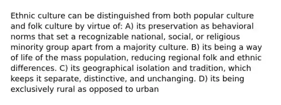 Ethnic culture can be distinguished from both popular culture and folk culture by virtue of: A) its preservation as behavioral norms that set a recognizable national, social, or religious minority group apart from a majority culture. B) its being a way of life of the mass population, reducing regional folk and ethnic differences. C) its geographical isolation and tradition, which keeps it separate, distinctive, and unchanging. D) its being exclusively rural as opposed to urban