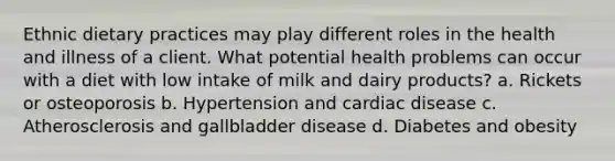 Ethnic dietary practices may play different roles in the health and illness of a client. What potential health problems can occur with a diet with low intake of milk and dairy products? a. Rickets or osteoporosis b. Hypertension and cardiac disease c. Atherosclerosis and gallbladder disease d. Diabetes and obesity