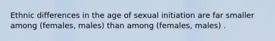 Ethnic differences in the age of sexual initiation are far smaller among (females, males) than among (females, males) .