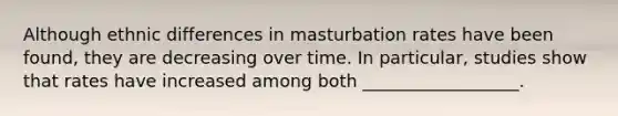 Although ethnic differences in masturbation rates have been found, they are decreasing over time. In particular, studies show that rates have increased among both __________________.