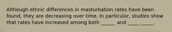 Although ethnic differences in masturbation rates have been found, they are decreasing over time. In particular, studies show that rates have increased among both ______ and _____ _____.