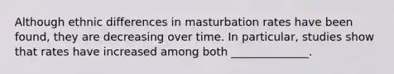 Although ethnic differences in masturbation rates have been found, they are decreasing over time. In particular, studies show that rates have increased among both ______________.