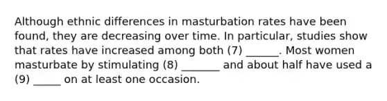 Although ethnic differences in masturbation rates have been found, they are decreasing over time. In particular, studies show that rates have increased among both (7) ______. Most women masturbate by stimulating (8) _______ and about half have used a (9) _____ on at least one occasion.