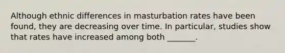 Although ethnic differences in masturbation rates have been found, they are decreasing over time. In particular, studies show that rates have increased among both _______.