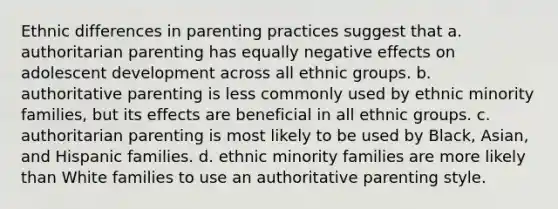 Ethnic differences in parenting practices suggest that a. authoritarian parenting has equally negative effects on adolescent development across all ethnic groups. b. authoritative parenting is less commonly used by ethnic minority families, but its effects are beneficial in all ethnic groups. c. authoritarian parenting is most likely to be used by Black, Asian, and Hispanic families. d. ethnic minority families are more likely than White families to use an authoritative parenting style.