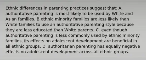 Ethnic differences in parenting practices suggest that: A. authoritative parenting is most likely to be used by White and Asian families. B.ethnic minority families are less likely than White families to use an authoritative parenting style because they are less educated than White parents. C. even though authoritative parenting is less commonly used by ethnic minority families, its effects on adolescent development are beneficial in all ethnic groups. D. authoritarian parenting has equally negative effects on adolescent development across all ethnic groups.