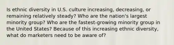 Is ethnic diversity in U.S. culture increasing, decreasing, or remaining relatively steady? Who are the nation's largest minority group? Who are the fastest-growing minority group in the United States? Because of this increasing ethnic diversity, what do marketers need to be aware of?