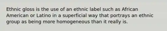 Ethnic gloss is the use of an ethnic label such as African American or Latino in a superficial way that portrays an ethnic group as being more homogeneous than it really is.