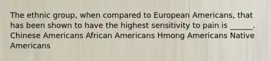 The ethnic group, when compared to European Americans, that has been shown to have the highest sensitivity to pain is ______. Chinese Americans African Americans Hmong Americans Native Americans