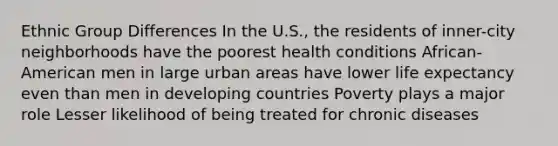 Ethnic Group Differences In the U.S., the residents of inner-city neighborhoods have the poorest health conditions African-American men in large urban areas have lower life expectancy even than men in developing countries Poverty plays a major role Lesser likelihood of being treated for chronic diseases