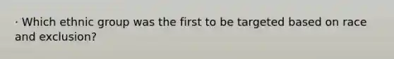 · Which ethnic group was the first to be targeted based on race and exclusion?