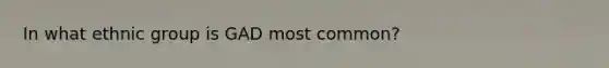 In what ethnic group is GAD most common?