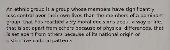 An ethnic group is a group whose members have significantly less control over their own lives than the members of a dominant group. that has reached very moral decisions about a way of life. that is set apart from others because of physical differences. that is set apart from others because of its national origin or distinctive cultural patterns.