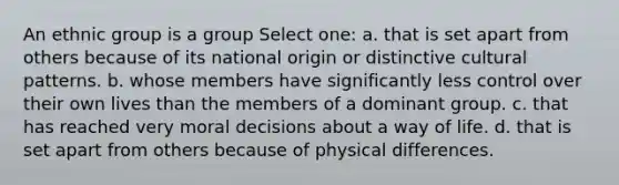 An ethnic group is a group Select one: a. that is set apart from others because of its national origin or distinctive cultural patterns. b. whose members have significantly less control over their own lives than the members of a dominant group. c. that has reached very moral decisions about a way of life. d. that is set apart from others because of physical differences.