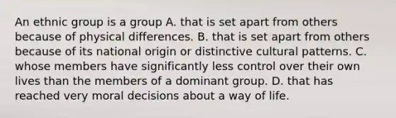 An ethnic group is a group A. that is set apart from others because of physical differences. B. that is set apart from others because of its national origin or distinctive cultural patterns. C. whose members have significantly less control over their own lives than the members of a dominant group. D. that has reached very moral decisions about a way of life.