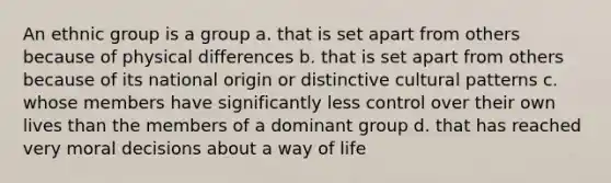 An ethnic group is a group a. that is set apart from others because of physical differences b. that is set apart from others because of its national origin or distinctive cultural patterns c. whose members have significantly less control over their own lives than the members of a dominant group d. that has reached very moral decisions about a way of life