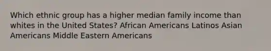 Which ethnic group has a higher median family income than whites in the United States? African Americans Latinos Asian Americans Middle Eastern Americans