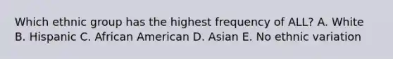 Which ethnic group has the highest frequency of ALL? A. White B. Hispanic C. African American D. Asian E. No ethnic variation