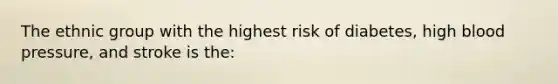 The ethnic group with the highest risk of diabetes, high blood pressure, and stroke is the: