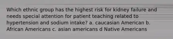 Which ethnic group has the highest risk for kidney failure and needs special attention for patient teaching related to hypertension and sodium intake? a. caucasian American b. African Americans c. asian americans d Native Americans