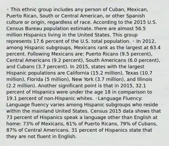 ◦ This ethnic group includes any person of Cuban, Mexican, Puerto Rican, South or Central American, or other Spanish culture or origin, regardless of race. According to the 2015 U.S. Census Bureau population estimate, there are almost 56.5 million Hispanics living in the United States. This group represents 17.6 percent of the U.S. total population. ◦ In 2012, among Hispanic subgroups, Mexicans rank as the largest at 63.4 percent. Following Mexicans are: Puerto Ricans (9.5 percent), Central Americans (9.2 percent), South Americans (6.0 percent), and Cubans (3.7 percent). In 2015, states with the largest Hispanic populations are California (15.2 million), Texas (10.7 million), Florida (5 million), New York (3.7 million), and Illinois (2.2 million). Another significant point is that in 2015, 32.1 percent of Hispanics were under the age 18 in comparison to 19.1 percent of non-Hispanic whites. ◦Language Fluency: Language fluency varies among Hispanic subgroups who reside within the mainland United States. Census 2015 data shows that 73 percent of Hispanics speak a language other than English at home: 73% of Mexicans, 61% of Puerto Ricans, 79% of Cubans, 87% of Central Americans. 31 percent of Hispanics state that they are not fluent in English.