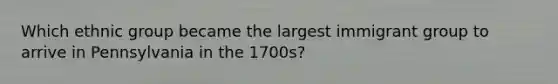 Which ethnic group became the largest immigrant group to arrive in Pennsylvania in the 1700s?