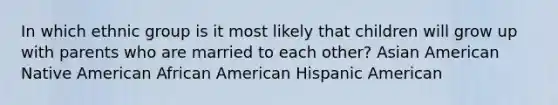 In which ethnic group is it most likely that children will grow up with parents who are married to each other? Asian American Native American African American Hispanic American