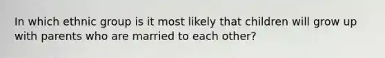 In which ethnic group is it most likely that children will grow up with parents who are married to each other?