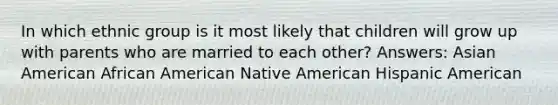 In which ethnic group is it most likely that children will grow up with parents who are married to each other? Answers: Asian American African American Native American Hispanic American