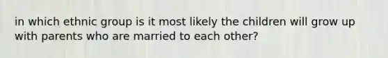 in which ethnic group is it most likely the children will grow up with parents who are married to each other?