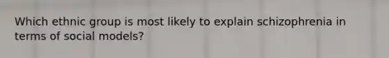 Which ethnic group is most likely to explain schizophrenia in terms of social models?