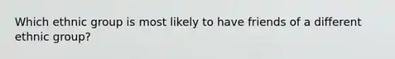 Which ethnic group is most likely to have friends of a different ethnic group?