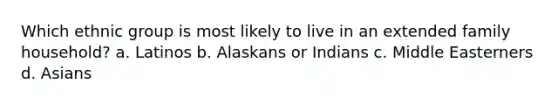 Which ethnic group is most likely to live in an extended family household? a. Latinos b. Alaskans or Indians c. Middle Easterners d. Asians