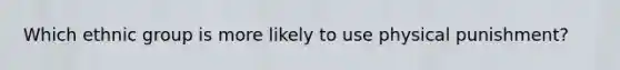 Which ethnic group is more likely to use physical punishment?