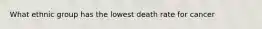 What ethnic group has the lowest death rate for cancer