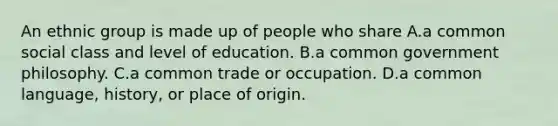 An ethnic group is made up of people who share A.a common social class and level of education. B.a common government philosophy. C.a common trade or occupation. D.a common language, history, or place of origin.