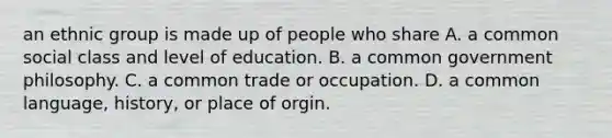 an ethnic group is made up of people who share A. a common social class and level of education. B. a common government philosophy. C. a common trade or occupation. D. a common language, history, or place of orgin.