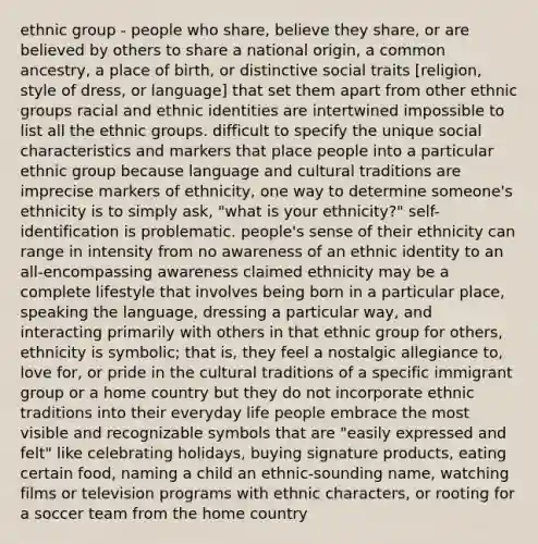 ethnic group - people who share, believe they share, or are believed by others to share a national origin, a common ancestry, a place of birth, or distinctive social traits [religion, style of dress, or language] that set them apart from other ethnic groups racial and ethnic identities are intertwined impossible to list all the ethnic groups. difficult to specify the unique social characteristics and markers that place people into a particular ethnic group because language and cultural traditions are imprecise markers of ethnicity, one way to determine someone's ethnicity is to simply ask, "what is your ethnicity?" self-identification is problematic. people's sense of their ethnicity can range in intensity from no awareness of an ethnic identity to an all-encompassing awareness claimed ethnicity may be a complete lifestyle that involves being born in a particular place, speaking the language, dressing a particular way, and interacting primarily with others in that ethnic group for others, ethnicity is symbolic; that is, they feel a nostalgic allegiance to, love for, or pride in the cultural traditions of a specific immigrant group or a home country but they do not incorporate ethnic traditions into their everyday life people embrace the most visible and recognizable symbols that are "easily expressed and felt" like celebrating holidays, buying signature products, eating certain food, naming a child an ethnic-sounding name, watching films or television programs with ethnic characters, or rooting for a soccer team from the home country