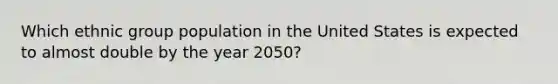 Which ethnic group population in the United States is expected to almost double by the year 2050?