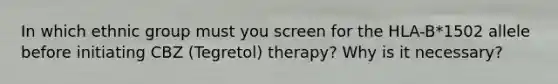 In which ethnic group must you screen for the HLA-B*1502 allele before initiating CBZ (Tegretol) therapy? Why is it necessary?