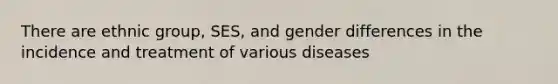 There are ethnic group, SES, and gender differences in the incidence and treatment of various diseases