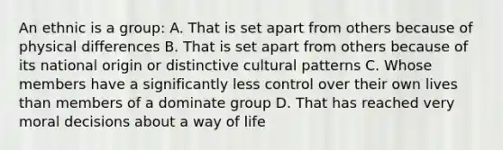 An ethnic is a group: A. That is set apart from others because of physical differences B. That is set apart from others because of its national origin or distinctive cultural patterns C. Whose members have a significantly less control over their own lives than members of a dominate group D. That has reached very moral decisions about a way of life