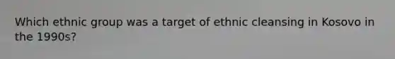 Which ethnic group was a target of ethnic cleansing in Kosovo in the 1990s?