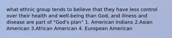 what ethnic group tends to believe that they have less control over their health and well-being than God, and illness and disease are part of "God's plan" 1. American Indians 2.Asian American 3.African American 4. European American