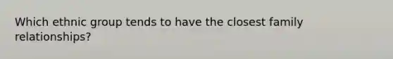 Which ethnic group tends to have the closest family relationships?