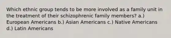 Which ethnic group tends to be more involved as a family unit in the treatment of their schizophrenic family members? a.) European Americans b.) <a href='https://www.questionai.com/knowledge/kwuWh8Kr2I-asian-americans' class='anchor-knowledge'>asian americans</a> c.) <a href='https://www.questionai.com/knowledge/k3QII3MXja-native-americans' class='anchor-knowledge'>native americans</a> d.) Latin Americans