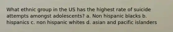 What ethnic group in the US has the highest rate of suicide attempts amongst adolescents? a. Non hispanic blacks b. hispanics c. non hispanic whites d. asian and pacific islanders